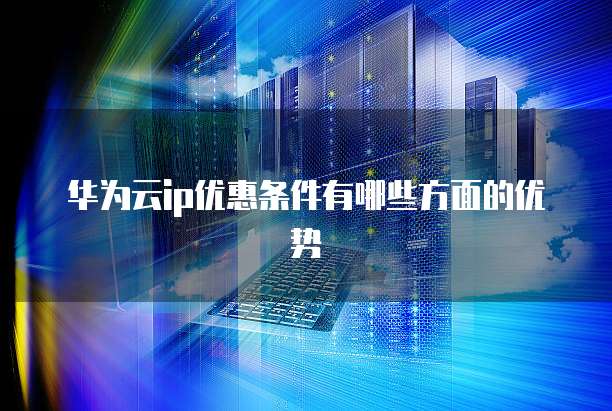 华为云ip优惠条件有哪些方面的优势
