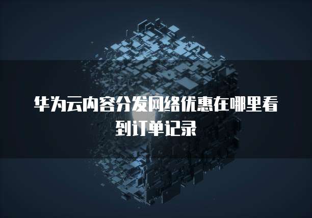 华为云内容分发网络优惠在哪里看到订单记录