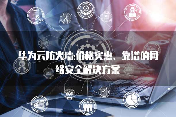 华为云防火墙:价格实惠、靠谱的网络安全解决方案