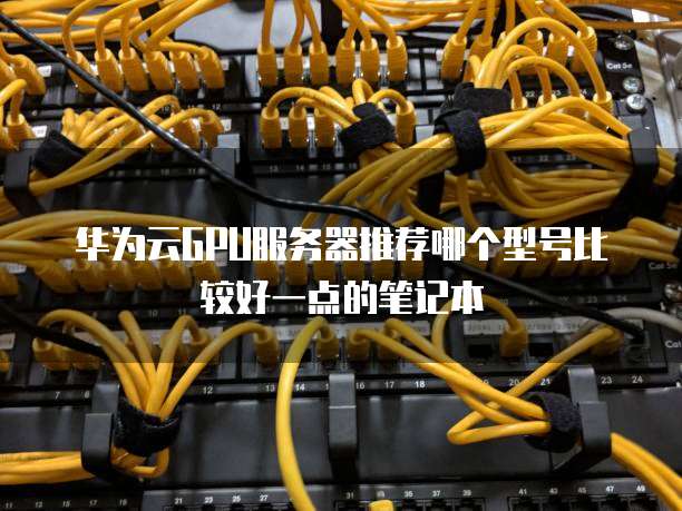 华为云GPU服务器推荐哪个型号比较好一点的笔记本