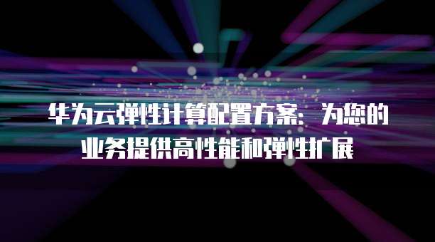 华为云弹性计算配置方案:为您的业务提供高性能和弹性扩展