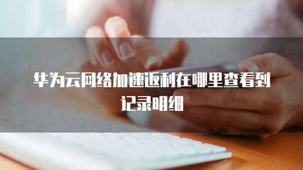 华为云网络加速返利在哪里查看到记录明细