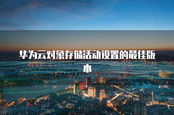 华为云对象存储活动设置的最佳版本