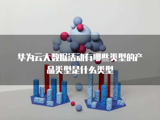 华为云大数据活动有哪些类型的产品类型是什么类型