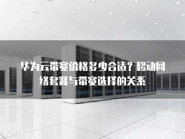 华为云带宽价格多少合适?移动网络套餐与带宽选择的关系