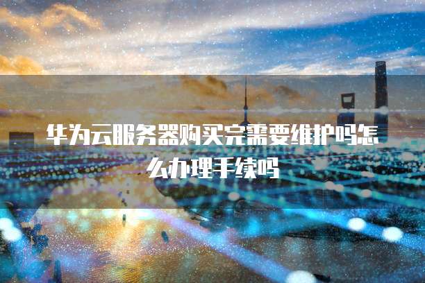 华为云服务器购买完需要维护吗怎么办理手续吗