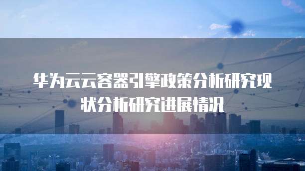 华为云云容器引擎政策分析研究现状分析研究进展情况