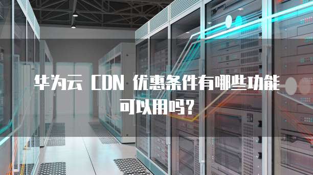 华为云 CDN 优惠条件有哪些功能可以用吗?