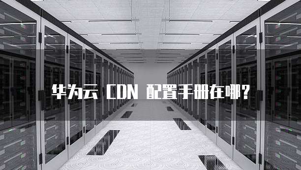 华为云 CDN 配置手册在哪?