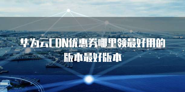 华为云CDN优惠券哪里领最好用的版本最好版本