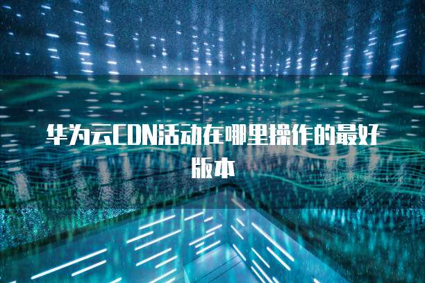 华为云CDN活动在哪里操作的最好版本
