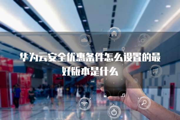 华为云安全优惠条件怎么设置的最好版本是什么