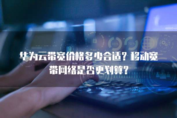 华为云带宽价格多少合适?移动宽带网络是否更划算?