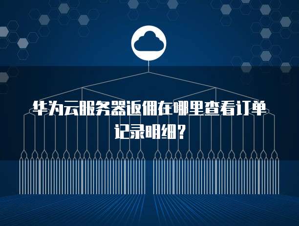 华为云服务器返佣在哪里查看订单记录明细?