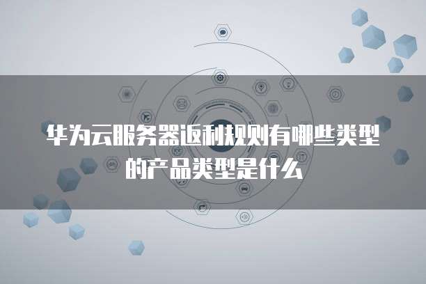 华为云服务器返利规则有哪些类型的产品类型是什么