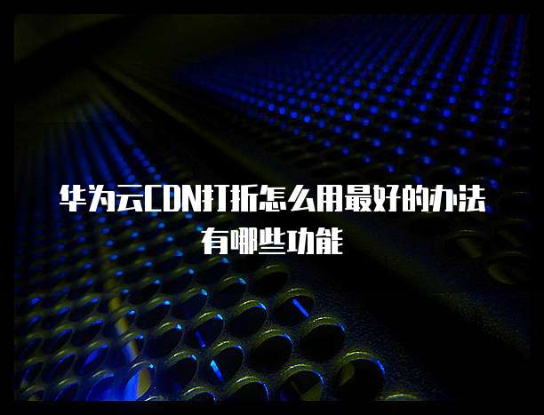 华为云CDN打折怎么用最好的办法有哪些功能