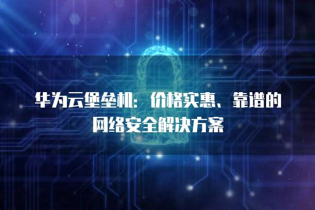 华为云堡垒机:价格实惠、靠谱的网络安全解决方案