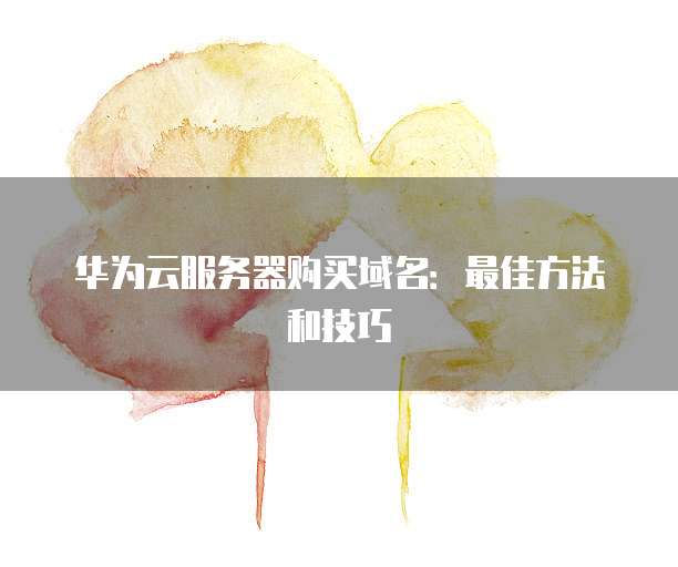 华为云服务器购买域名:最佳方法和技巧