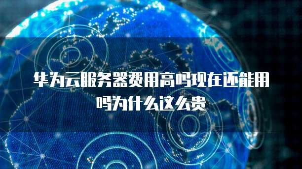 华为云服务器费用高吗现在还能用吗为什么这么贵