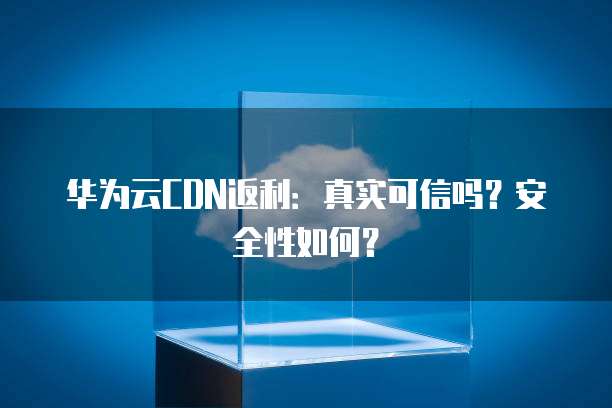 华为云CDN返利：真实可信吗？安全性如何？