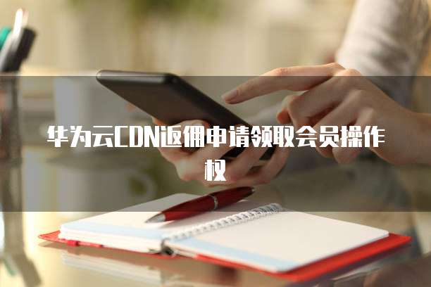 华为云CDN返佣申请领取会员操作权