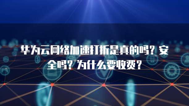 华为云网络加速打折是真的吗？安全吗？为什么要收费？

