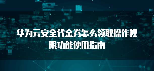 华为云安全代金券怎么领取操作权限功能使用指南