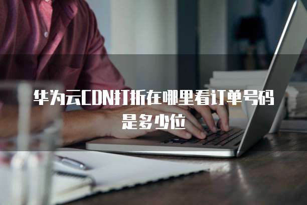华为云CDN打折在哪里看订单号码是多少位