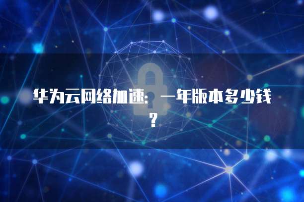 华为云网络加速:一年版本多少钱?
