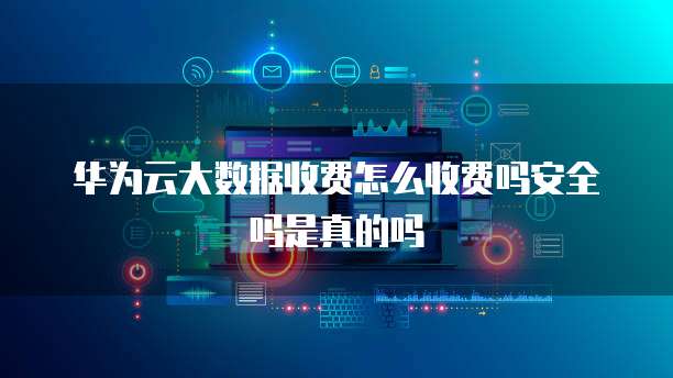 华为云大数据收费怎么收费吗安全吗是真的吗