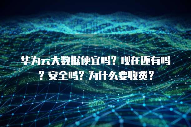 华为云大数据便宜吗？现在还有吗？安全吗？为什么要收费？