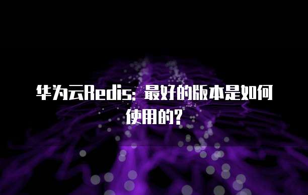 华为云Redis: 最好的版本是如何使用的?