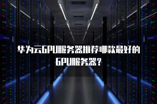 华为云GPU服务器推荐哪款最好的GPU服务器?