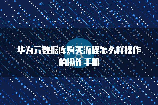 华为云数据库购买流程怎么样操作的操作手册