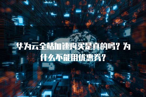 华为云全站加速购买是真的吗?为什么不能用优惠券?