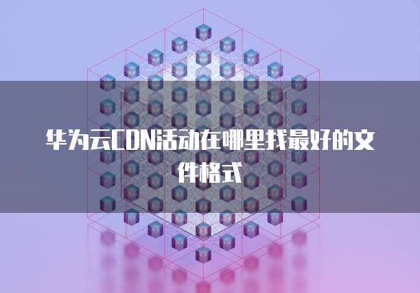 华为云CDN活动在哪里找最好的文件格式