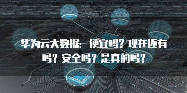 华为云大数据:便宜吗?现在还有吗?安全吗?是真的吗?