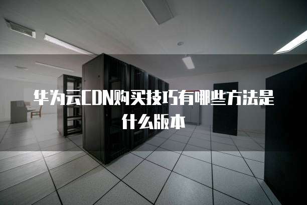 华为云CDN购买技巧有哪些方法是什么版本