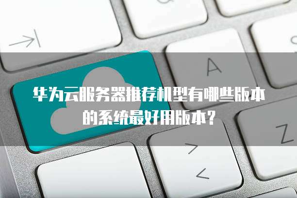 华为云服务器推荐机型有哪些版本的系统最好用版本?