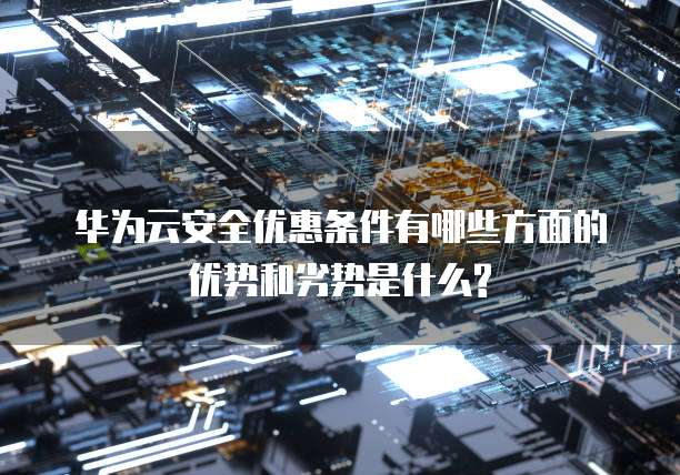 华为云安全优惠条件有哪些方面的优势和劣势是什么?