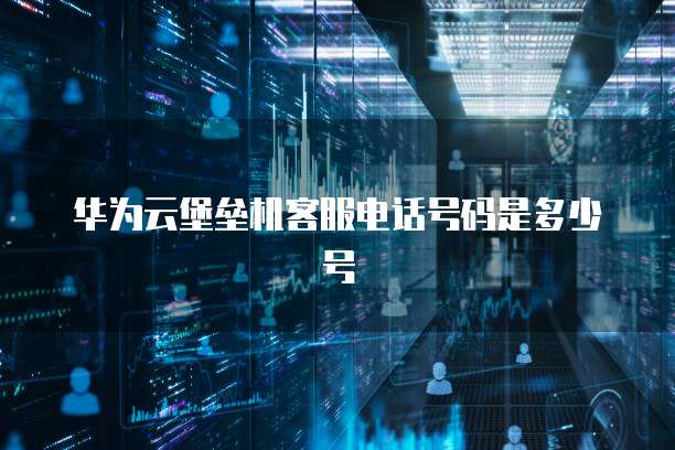 华为云堡垒机客服电话号码是多少号