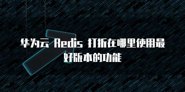 华为云 Redis 打折在哪里使用最好版本的功能