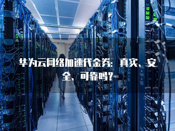 华为云网络加速代金券:真实、安全、可靠吗?