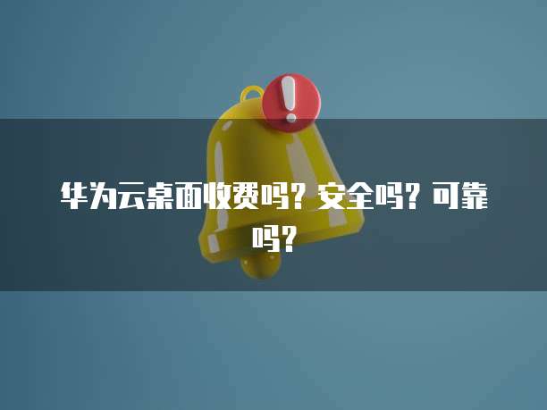 华为云桌面收费吗?安全吗?可靠吗?