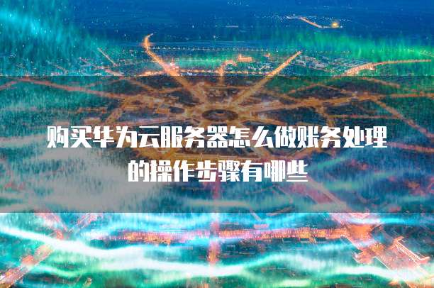 购买华为云服务器怎么做账务处理的操作步骤有哪些