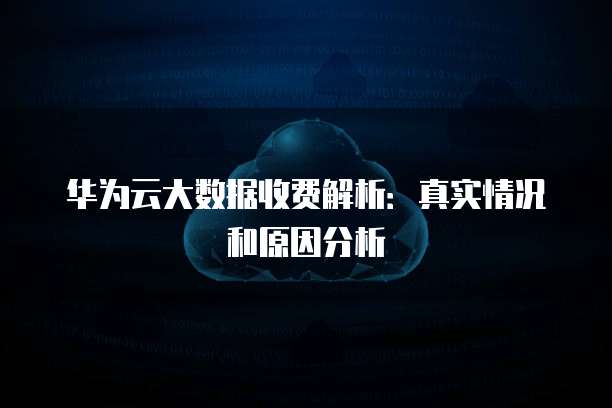 华为云大数据收费解析:真实情况和原因分析