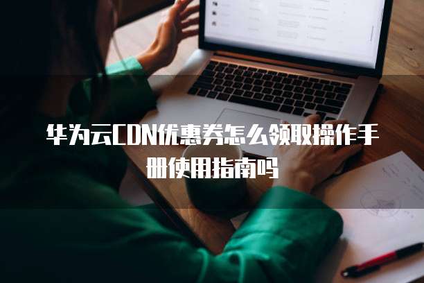 华为云CDN优惠券怎么领取操作手册使用指南吗