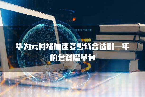 华为云网络加速多少钱合适用一年的套餐流量包
