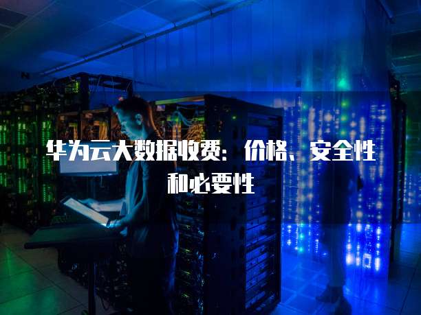 华为云大数据收费:价格、安全性和必要性