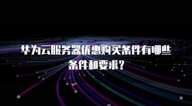 华为云服务器优惠购买条件有哪些条件和要求?